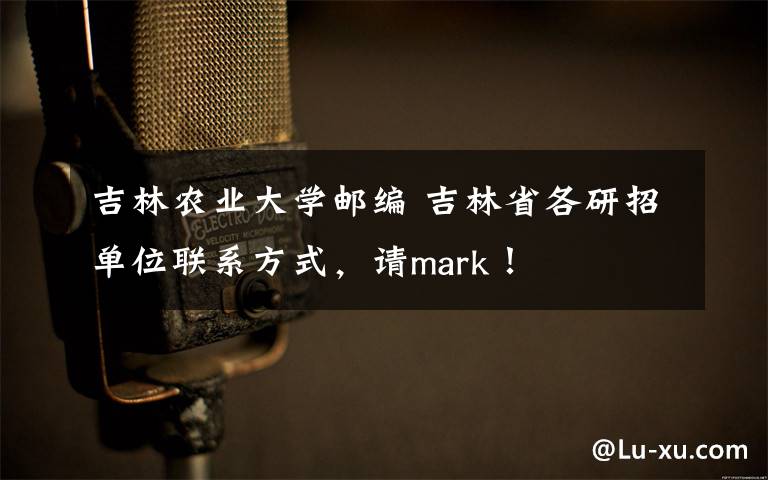 吉林农业大学邮编 吉林省各研招单位联系方式,请mark!