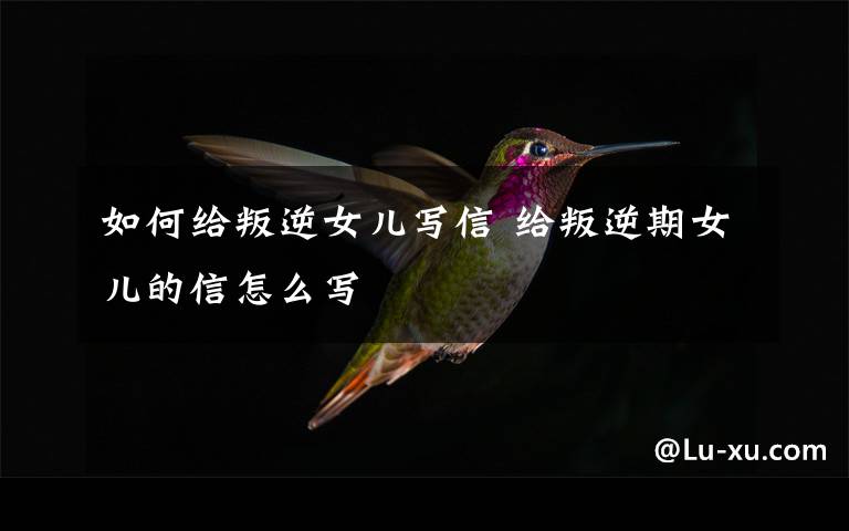 如何给叛逆女儿写信 给叛逆期女儿的信怎么写