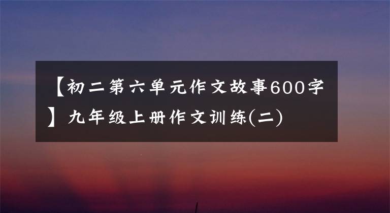 【初二第六单元作文故事600字】九年级上册作文训练(二)