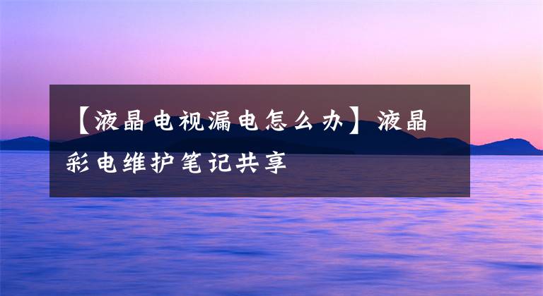 【液晶电视漏电怎么办】液晶彩电维护笔记共享