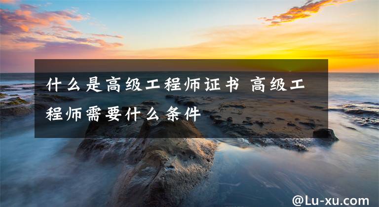 什么是高级工程师证书 高级工程师需要什么条件
