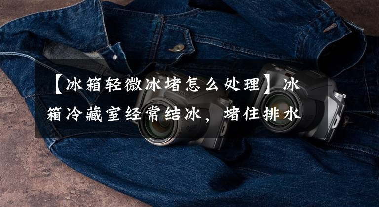 【冰箱轻微冰堵怎么处理】冰箱冷藏室经常结冰,堵住排水口,就能处理几块钱的遗物。