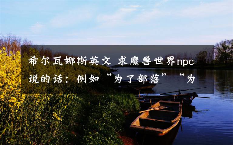 希尔瓦娜斯英文 求魔兽世界npc说的话:例如“为了部落”“为了胜利而战”是英文的话发英文例如“Lok'tar”等这些.