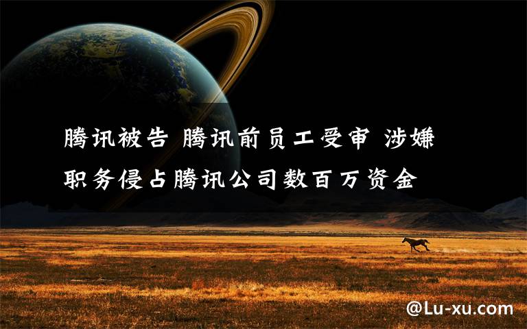 腾讯被告 腾讯前员工受审 涉嫌职务侵占腾讯公司数百万资金