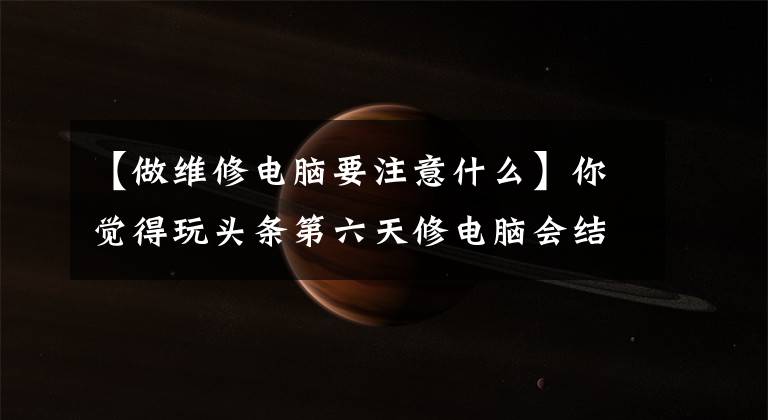 【做维修电脑要注意什么】你觉得玩头条第六天修电脑会结束吗?而且这些要注意,让大家谈谈。