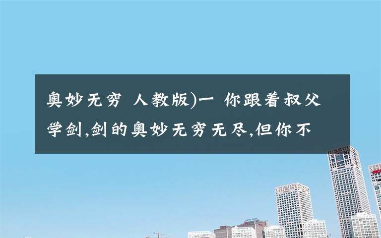 奥妙无穷 人教版)一 你跟着叔父学剑,剑的奥妙无穷无尽,但你不愿学,叔父沉默.你说你要学敌万人之术,要去拯救天下苍生,推翻暴秦的统