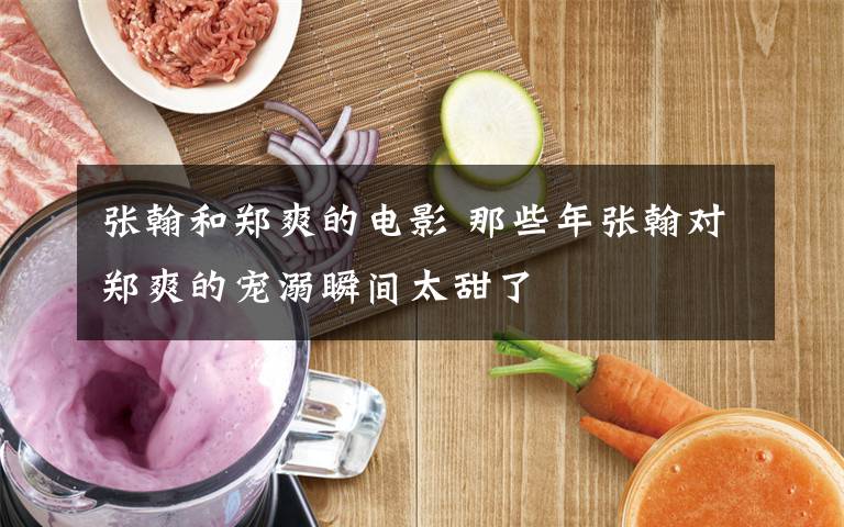 张翰和郑爽的电影 那些年张翰对郑爽的宠溺瞬间太甜了