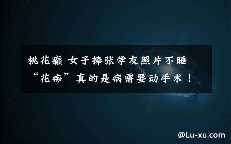 桃花癫 女子捧张学友照片不睡 “花痴”真的是病需要动手术！