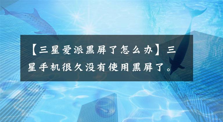 【三星爱派黑屏了怎么办】三星手机很久没有使用黑屏了。为什么?