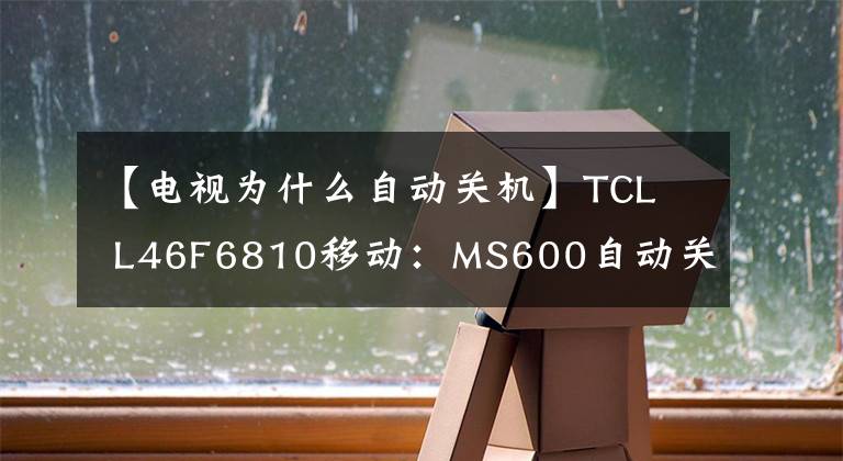 【电视为什么自动关机】TCL L46F6810移动:MS600自动关机(通病)相遇是天上掉钱。