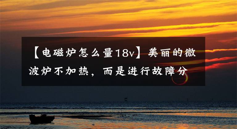 【电磁炉怎么量18v】美丽的微波炉不加热,而是进行故障分析。
