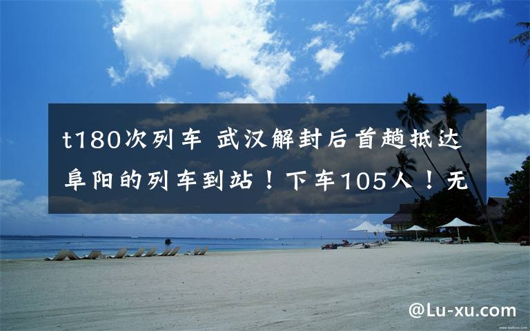 t180次列车 武汉解封后首趟抵达阜阳的列车到站!下车105人!无需隔离!