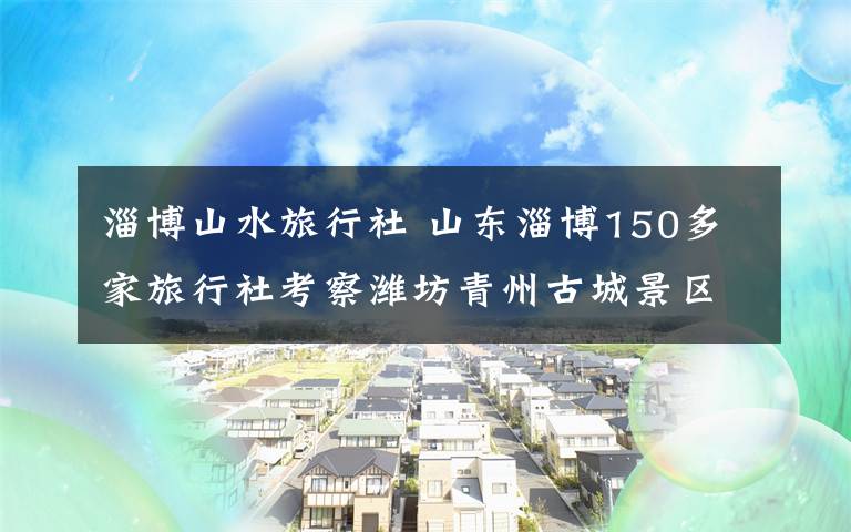 淄博山水旅行社 山东淄博150多家旅行社考察潍坊青州古城景区