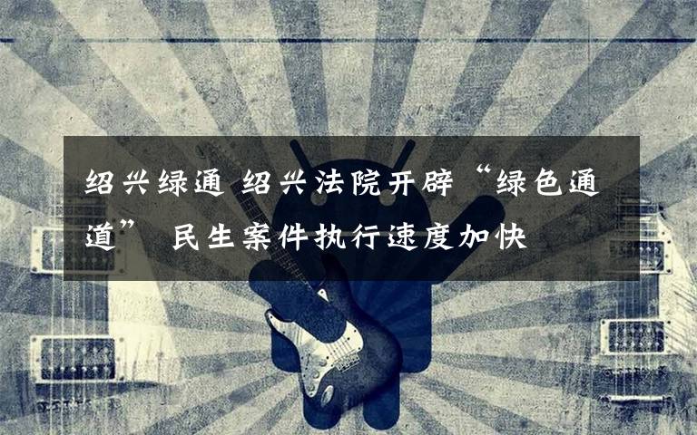 绍兴绿通 绍兴法院开辟“绿色通道” 民生案件执行速度加快