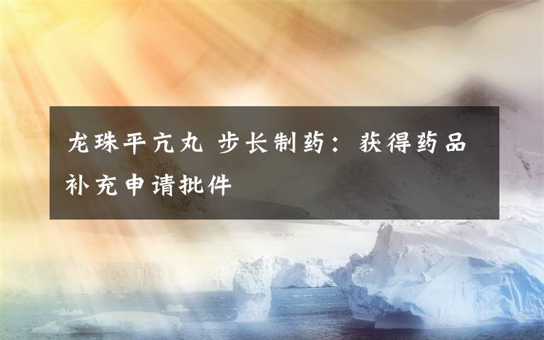 龙珠平亢丸 步长制药:获得药品补充申请批件