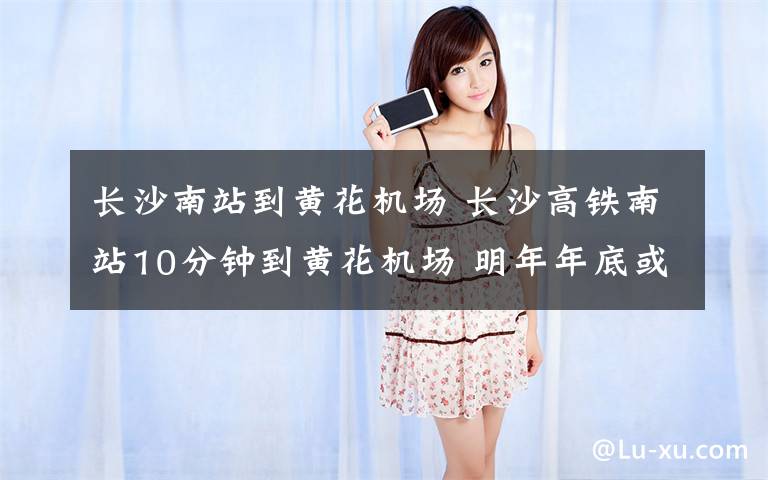 长沙南站到黄花机场 长沙高铁南站10分钟到黄花机场 明年年底或实现