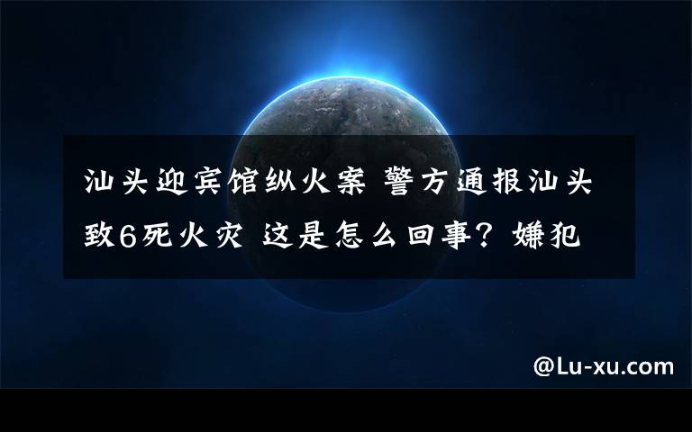 汕头迎宾馆纵火案 警方通报汕头致6死火灾 这是怎么回事？嫌犯为什么要杀死家人再纵火？