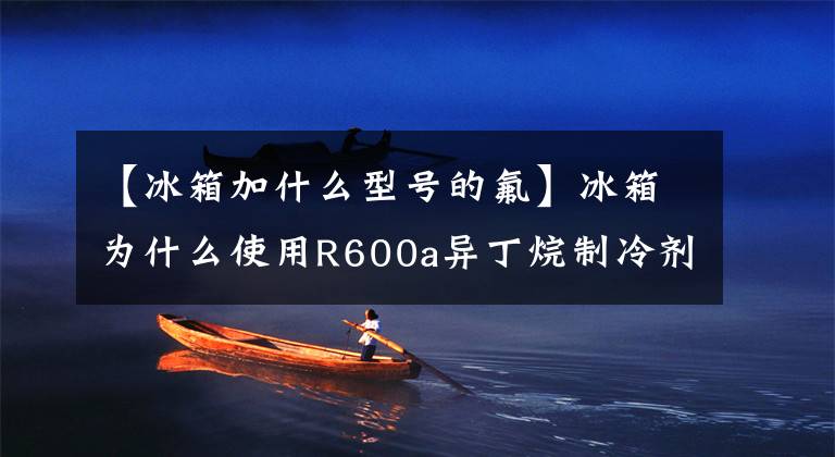 【冰箱加什么型号的氟】冰箱为什么使用R600a异丁烷制冷剂?