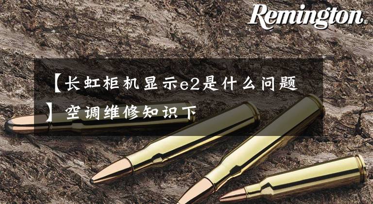 【长虹柜机显示e2是什么问题】空调维修知识下