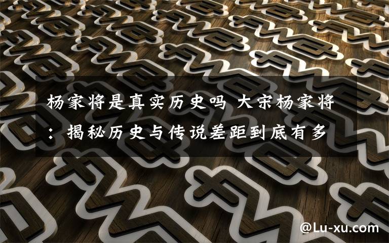 杨家将是真实历史吗 大宋杨家将:揭秘历史与传说差距到底有多大?