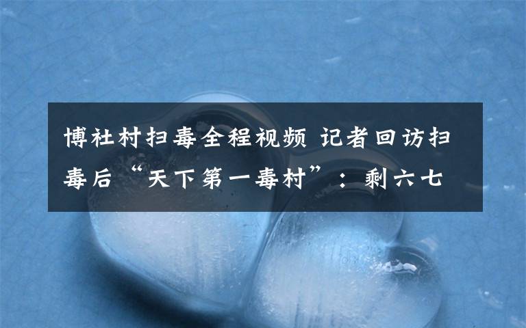 博社村扫毒全程视频 记者回访扫毒后“天下第一毒村”:剩六七千人