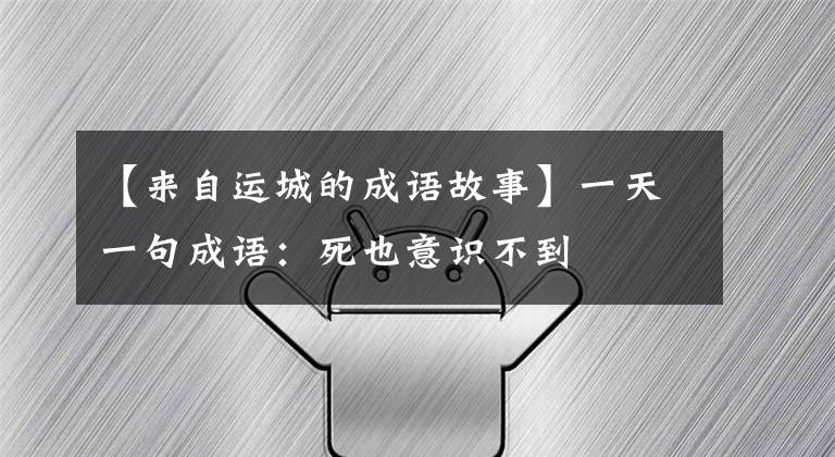 【来自运城的成语故事】一天一句成语:死也意识不到
