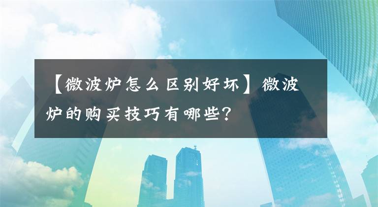 【微波炉怎么区别好坏】微波炉的购买技巧有哪些?