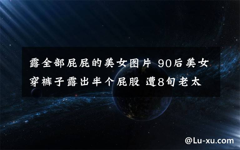 露全部屁屁的美女图片 90后美女穿裤子露出半个屁股 遭8旬老太扫帚伺候