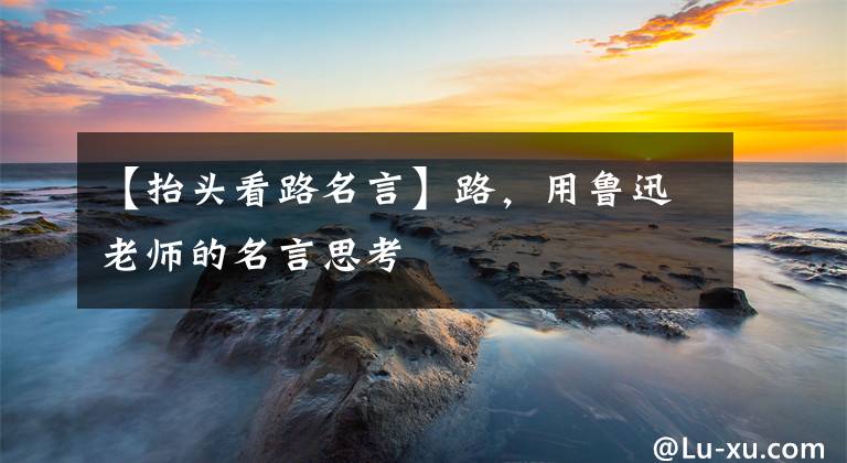 【抬头看路名言】路,用鲁迅老师的名言思考