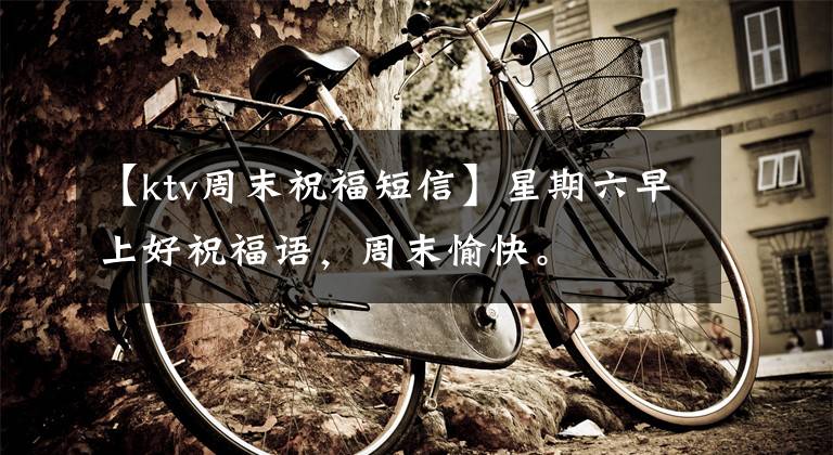 【ktv周末祝福短信】星期六早上好祝福语,周末愉快。