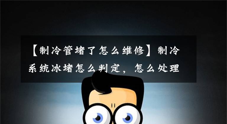【制冷管堵了怎么维修】制冷系统冰堵怎么判定,怎么处理?