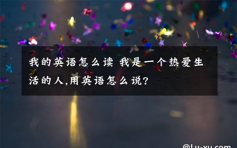 我的英语怎么读 我是一个热爱生活的人,用英语怎么说?
