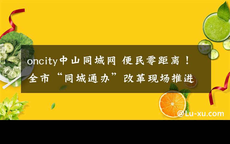 oncity中山同城网 便民零距离!全市“同城通办”改革现场推进会暨新一轮商事制度改革业务座谈会在江干召开
