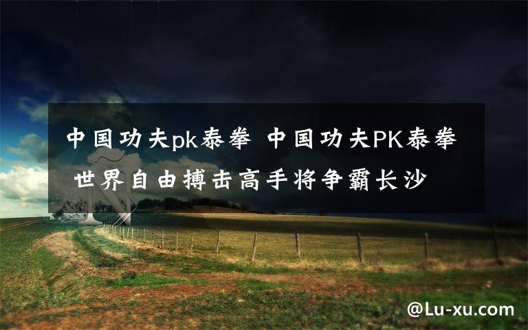 中国功夫pk泰拳 中国功夫PK泰拳 世界自由搏击高手将争霸长沙