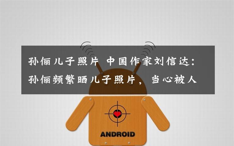 孙俪儿子照片 中国作家刘信达：孙俪频繁晒儿子照片，当心被人贩子瞄上