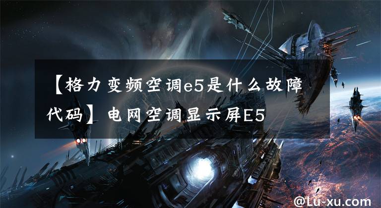 【格力变频空调e5是什么故障代码】电网空调显示屏E5