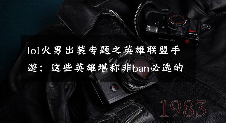lol火男出装专题之英雄联盟手游:这些英雄堪称非ban必选的版本答案,拿到先赢一半