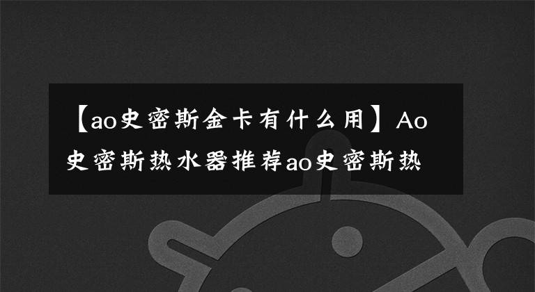 【ao史密斯金卡有什么用】Ao史密斯热水器推荐ao史密斯热水器报价