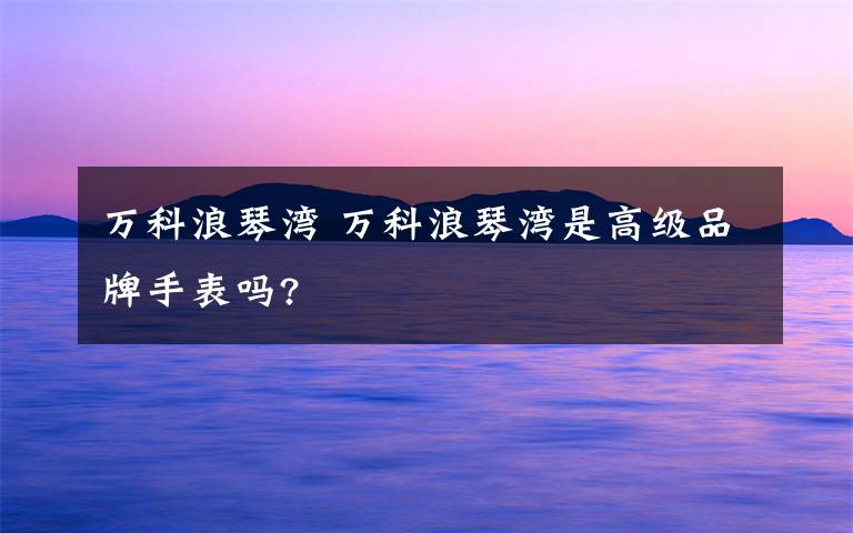 万科浪琴湾 万科浪琴湾是高级品牌手表吗?