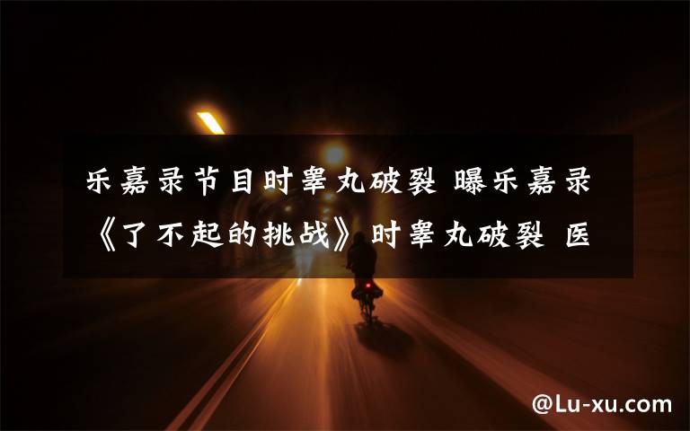 乐嘉录节目时睾丸破裂 曝乐嘉录《了不起的挑战》时睾丸破裂 医生建议摘除