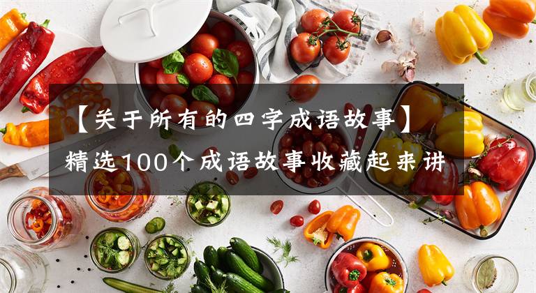 【关于所有的四字成语故事】精选100个成语故事收藏起来讲给孩子听!让孩子更有教养!