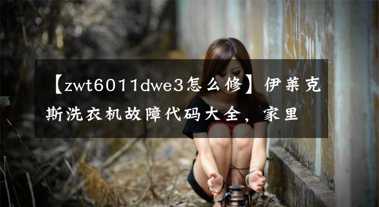 【zwt6011dwe3怎么修】伊莱克斯洗衣机故障代码大全,家里有伊莱克斯洗衣机。