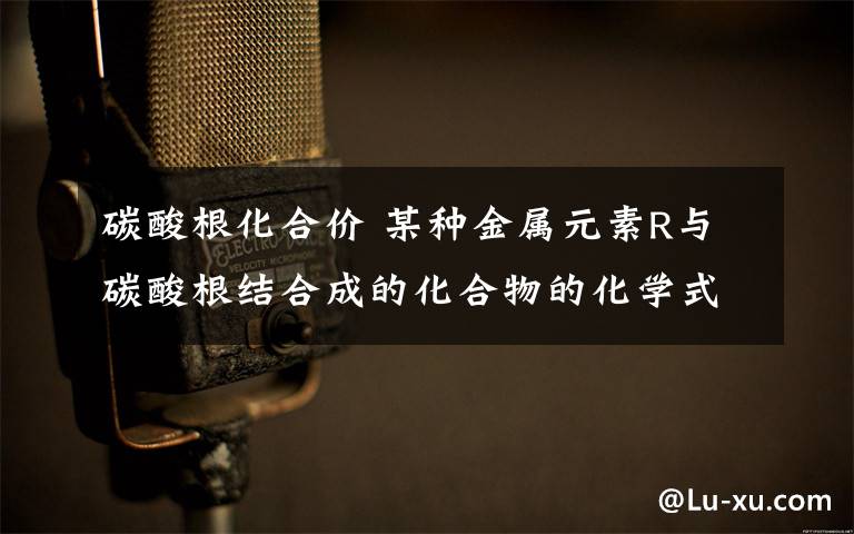 碳酸根化合价 某种金属元素R与碳酸根结合成的化合物的化学式为R2(CO3)3,则R元素的化合价为 价