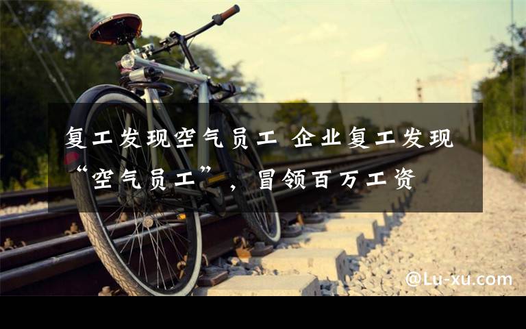 复工发现空气员工 企业复工发现“空气员工”,冒领百万工资
