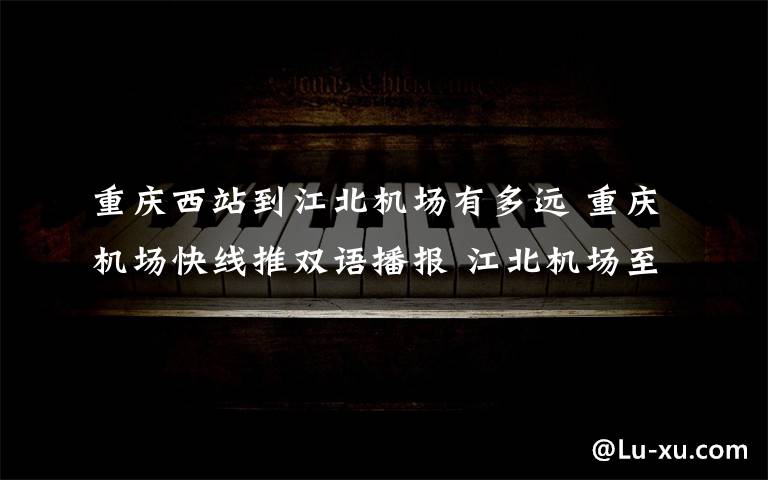 重庆西站到江北机场有多远 重庆机场快线推双语播报 江北机场至重庆西站快线近期开通