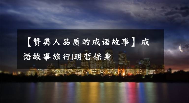 【赞美人品质的成语故事】成语故事旅行|明哲保身