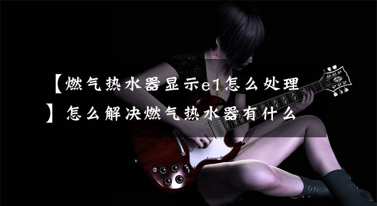 【燃气热水器显示e1怎么处理】怎么解决燃气热水器有什么故障!