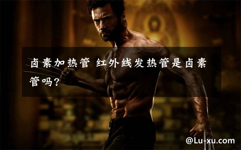 卤素加热管 红外线发热管是卤素管吗?