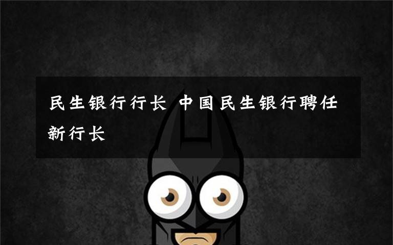 民生银行行长 中国民生银行聘任新行长