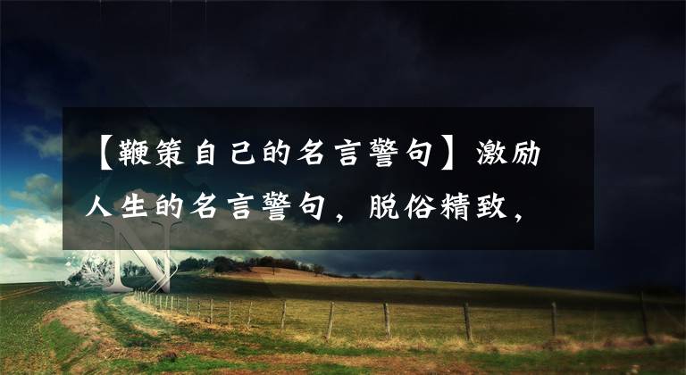 【鞭策自己的名言警句】激励人生的名言警句,脱俗精致,美丽含蓄,鼓舞士气
